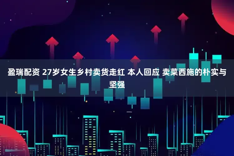 盈瑞配资 27岁女生乡村卖货走红 本人回应 卖菜西施的朴实与坚强