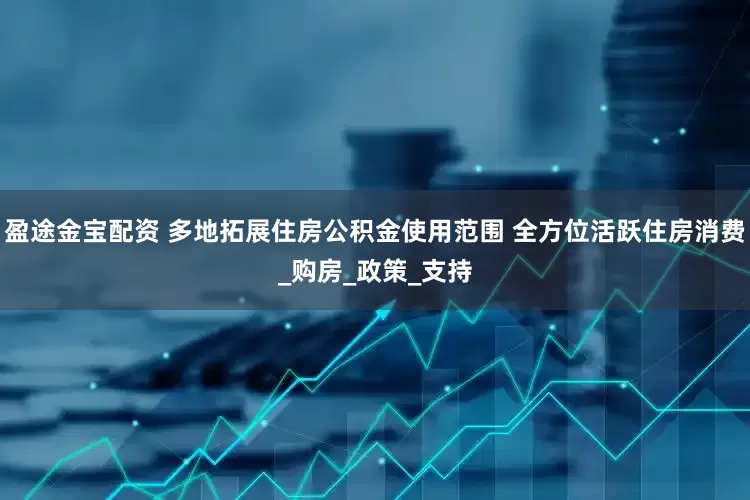 盈途金宝配资 多地拓展住房公积金使用范围 全方位活跃住房消费_购房_政策_支持