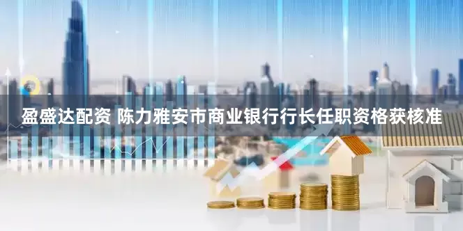 盈盛达配资 陈力雅安市商业银行行长任职资格获核准