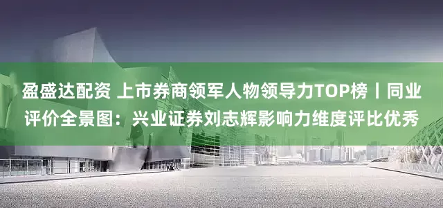 盈盛达配资 上市券商领军人物领导力TOP榜丨同业评价全景图：兴业证券刘志辉影响力维度评比优秀