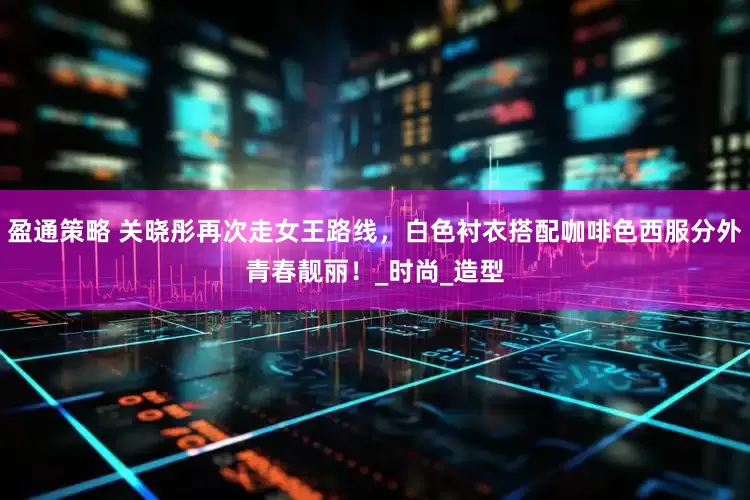 盈通策略 关晓彤再次走女王路线，白色衬衣搭配咖啡色西服分外青春靓丽！_时尚_造型