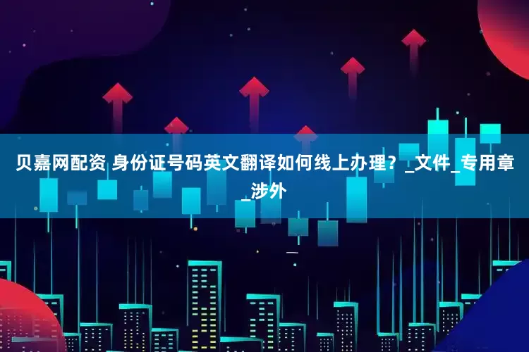 贝嘉网配资 身份证号码英文翻译如何线上办理？_文件_专用章_涉外