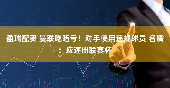 盈瑞配资 曼联吃暗亏！对手使用违规球员 名嘴：应逐出联赛杯