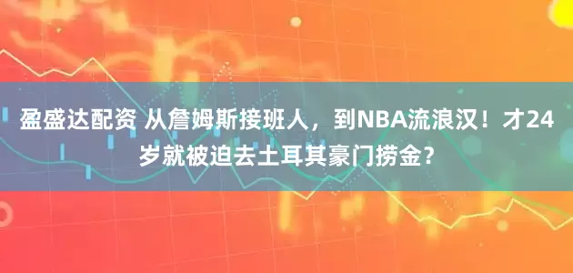 盈盛达配资 从詹姆斯接班人，到NBA流浪汉！才24岁就被迫去土耳其豪门捞金？