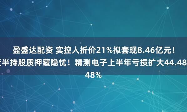 盈盛达配资 实控人折价21%拟套现8.46亿元！近半持股质押藏隐忧！精测电子上半年亏损扩大44.48%