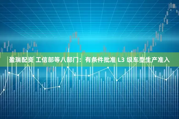 盈瑞配资 工信部等八部门：有条件批准 L3 级车型生产准入