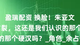 盈瑞配资 换脸！朱亚文新剧演技炸裂，这还是我们认识的那个硬汉吗？_角色_余占鳌_观众