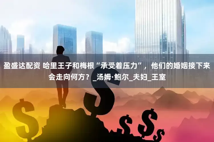 盈盛达配资 哈里王子和梅根“承受着压力”，他们的婚姻接下来会走向何方？_汤姆·鲍尔_夫妇_王室