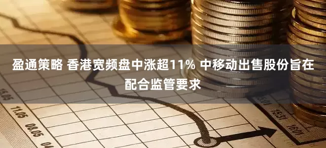 盈通策略 香港宽频盘中涨超11% 中移动出售股份旨在配合监管要求