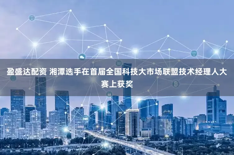 盈盛达配资 湘潭选手在首届全国科技大市场联盟技术经理人大赛上获奖