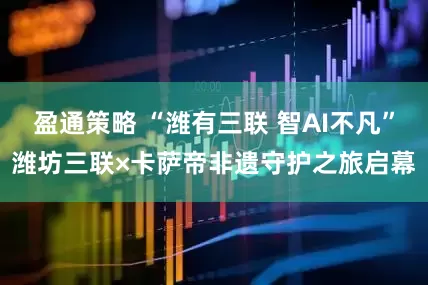 盈通策略 “潍有三联 智AI不凡”潍坊三联×卡萨帝非遗守护之旅启幕