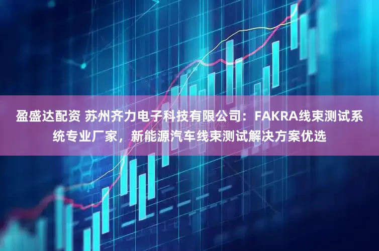 盈盛达配资 苏州齐力电子科技有限公司：FAKRA线束测试系统专业厂家，新能源汽车线束测试解决方案优选