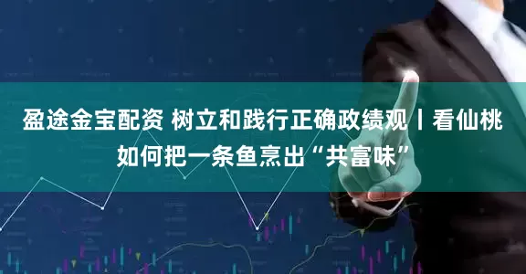 盈途金宝配资 树立和践行正确政绩观丨看仙桃如何把一条鱼烹出“共富味”