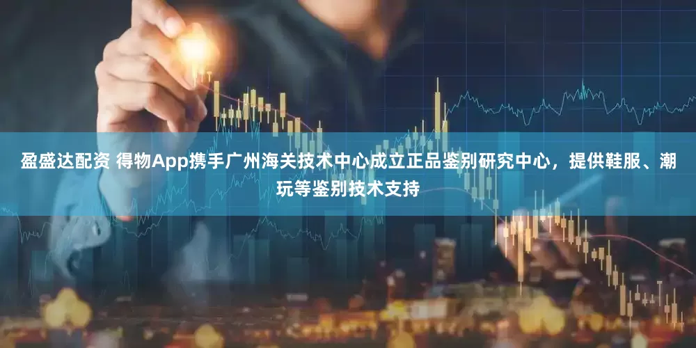 盈盛达配资 得物App携手广州海关技术中心成立正品鉴别研究中心，提供鞋服、潮玩等鉴别技术支持